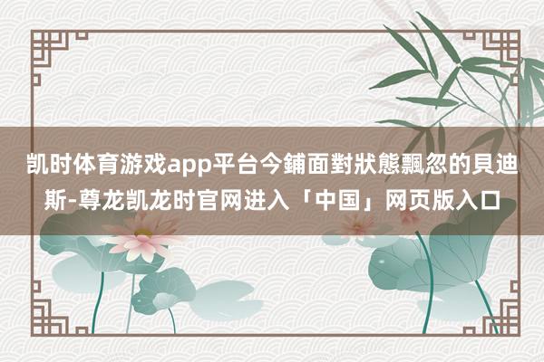 凯时体育游戏app平台今鋪面對狀態飄忽的貝迪斯-尊龙凯龙时官网进入「中国」网页版入口