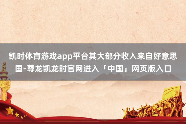 凯时体育游戏app平台其大部分收入来自好意思国-尊龙凯龙时官网进入「中国」网页版入口