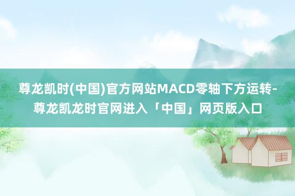 尊龙凯时(中国)官方网站MACD零轴下方运转-尊龙凯龙时官网进入「中国」网页版入口