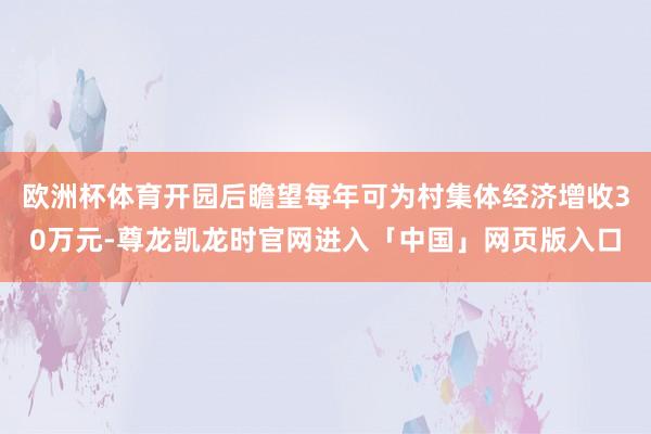 欧洲杯体育开园后瞻望每年可为村集体经济增收30万元-尊龙凯龙时官网进入「中国」网页版入口