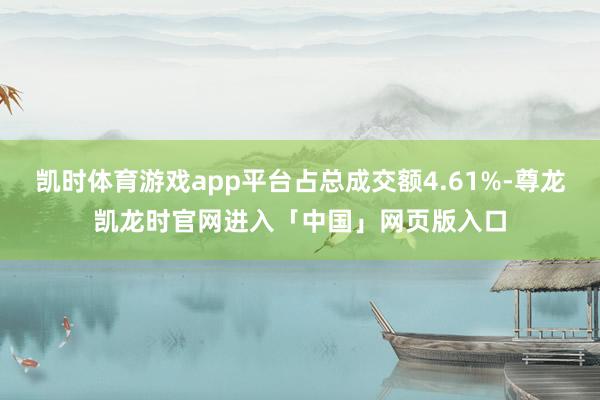 凯时体育游戏app平台占总成交额4.61%-尊龙凯龙时官网进入「中国」网页版入口