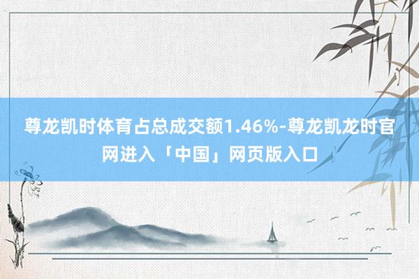 尊龙凯时体育占总成交额1.46%-尊龙凯龙时官网进入「中国」网页版入口