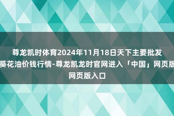 尊龙凯时体育2024年11月18日天下主要批发市集葵花油价钱行情-尊龙凯龙时官网进入「中国」网页版入口