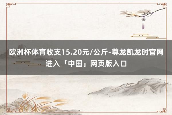 欧洲杯体育收支15.20元/公斤-尊龙凯龙时官网进入「中国」网页版入口