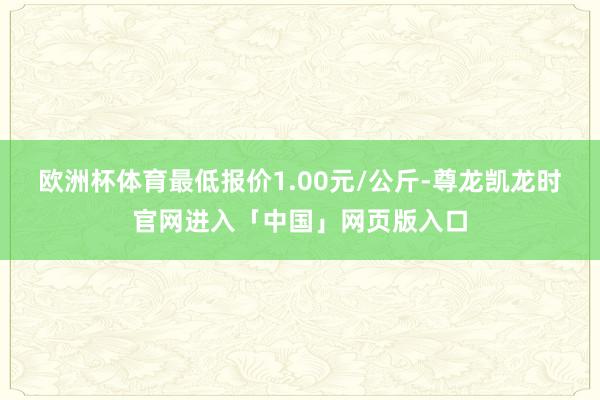 欧洲杯体育最低报价1.00元/公斤-尊龙凯龙时官网进入「中国」网页版入口