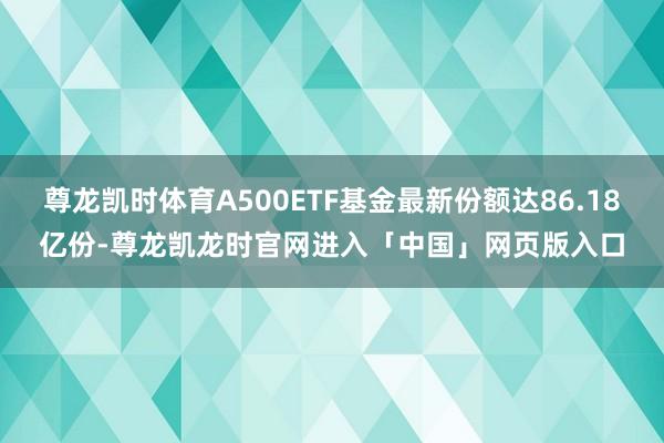 尊龙凯时体育A500ETF基金最新份额达86.18亿份-尊龙凯龙时官网进入「中国」网页版入口