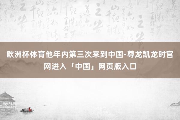 欧洲杯体育他年内第三次来到中国-尊龙凯龙时官网进入「中国」网页版入口