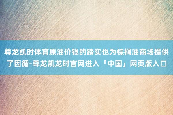 尊龙凯时体育原油价钱的踏实也为棕榈油商场提供了因循-尊龙凯龙时官网进入「中国」网页版入口