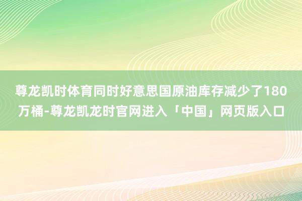 尊龙凯时体育同时好意思国原油库存减少了180万桶-尊龙凯龙时官网进入「中国」网页版入口