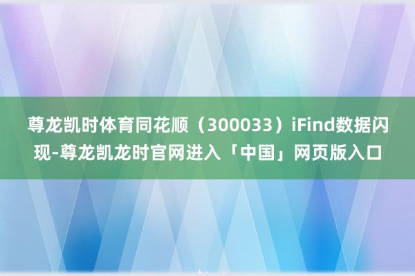 尊龙凯时体育同花顺（300033）iFind数据闪现-尊龙凯龙时官网进入「中国」网页版入口