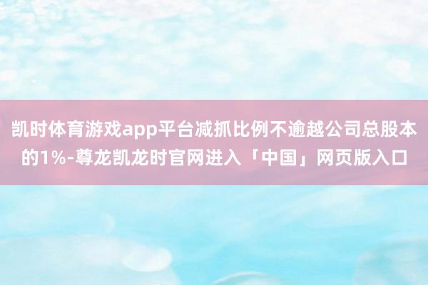 凯时体育游戏app平台减抓比例不逾越公司总股本的1%-尊龙凯龙时官网进入「中国」网页版入口