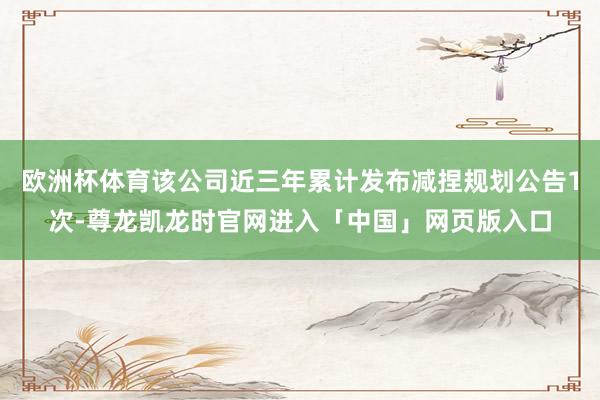 欧洲杯体育该公司近三年累计发布减捏规划公告1次-尊龙凯龙时官网进入「中国」网页版入口