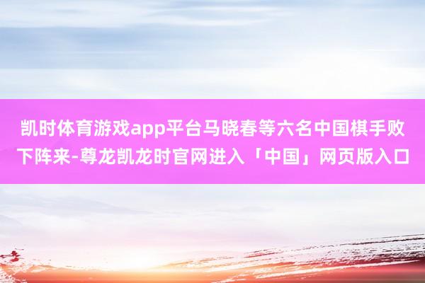 凯时体育游戏app平台马晓春等六名中国棋手败下阵来-尊龙凯龙时官网进入「中国」网页版入口