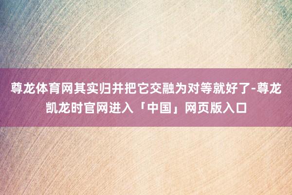 尊龙体育网其实归并把它交融为对等就好了-尊龙凯龙时官网进入「中国」网页版入口