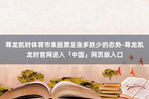 尊龙凯时体育市集股票呈涨多跌少的态势-尊龙凯龙时官网进入「中国」网页版入口