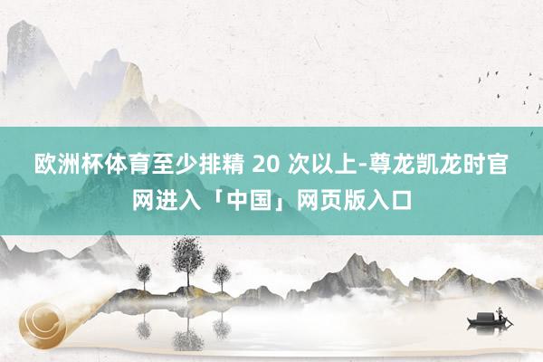 欧洲杯体育至少排精 20 次以上-尊龙凯龙时官网进入「中国」网页版入口