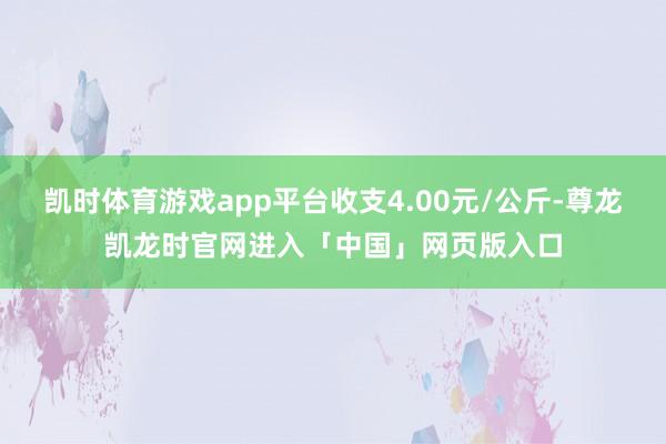 凯时体育游戏app平台收支4.00元/公斤-尊龙凯龙时官网进入「中国」网页版入口