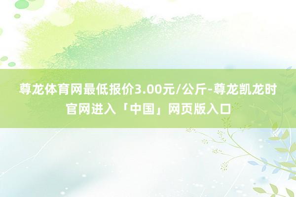 尊龙体育网最低报价3.00元/公斤-尊龙凯龙时官网进入「中国」网页版入口