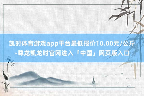 凯时体育游戏app平台最低报价10.00元/公斤-尊龙凯龙时官网进入「中国」网页版入口