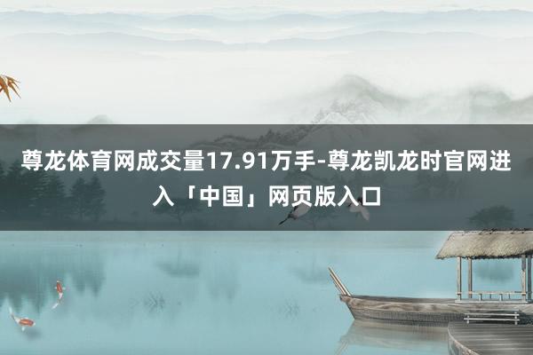 尊龙体育网成交量17.91万手-尊龙凯龙时官网进入「中国」网页版入口