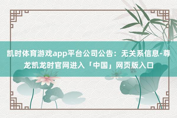 凯时体育游戏app平台公司公告：无关系信息-尊龙凯龙时官网进入「中国」网页版入口