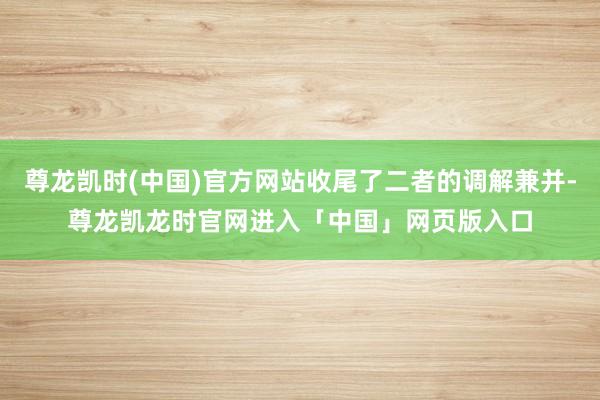 尊龙凯时(中国)官方网站收尾了二者的调解兼并-尊龙凯龙时官网进入「中国」网页版入口