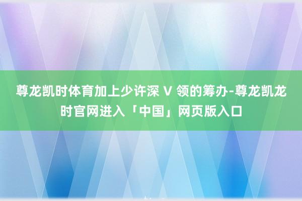 尊龙凯时体育加上少许深 V 领的筹办-尊龙凯龙时官网进入「中国」网页版入口