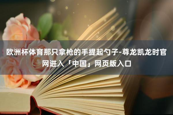 欧洲杯体育那只拿枪的手提起勺子-尊龙凯龙时官网进入「中国」网页版入口