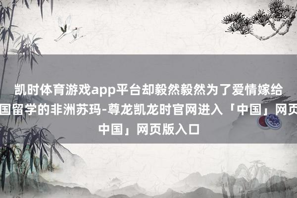 凯时体育游戏app平台却毅然毅然为了爱情嫁给了来中国留学的非洲苏玛-尊龙凯龙时官网进入「中国」网页版入口