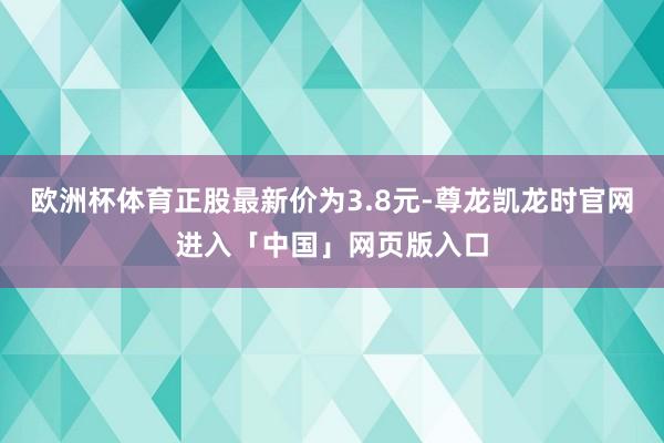 欧洲杯体育正股最新价为3.8元-尊龙凯龙时官网进入「中国」网页版入口