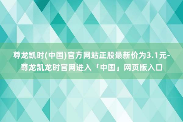 尊龙凯时(中国)官方网站正股最新价为3.1元-尊龙凯龙时官网进入「中国」网页版入口