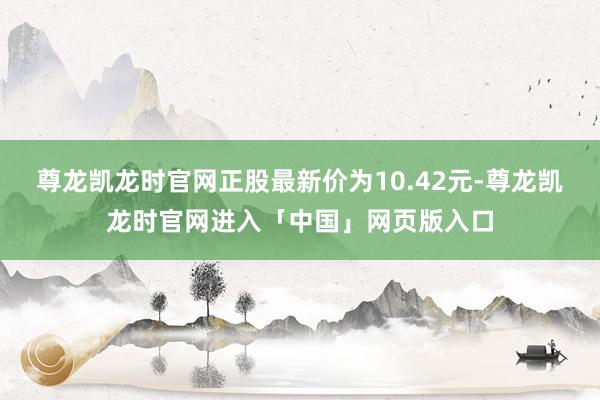 尊龙凯龙时官网正股最新价为10.42元-尊龙凯龙时官网进入「中国」网页版入口