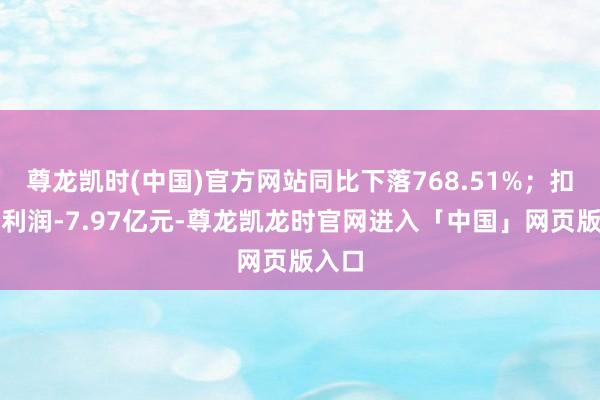 尊龙凯时(中国)官方网站同比下落768.51%；扣非净利润-7.97亿元-尊龙凯龙时官网进入「中国」网页版入口