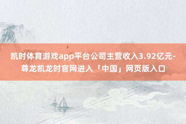 凯时体育游戏app平台公司主营收入3.92亿元-尊龙凯龙时官网进入「中国」网页版入口