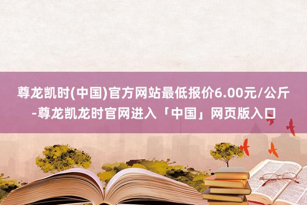 尊龙凯时(中国)官方网站最低报价6.00元/公斤-尊龙凯龙时官网进入「中国」网页版入口