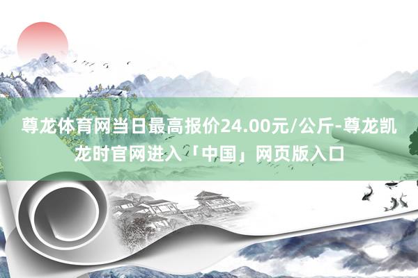 尊龙体育网当日最高报价24.00元/公斤-尊龙凯龙时官网进入「中国」网页版入口