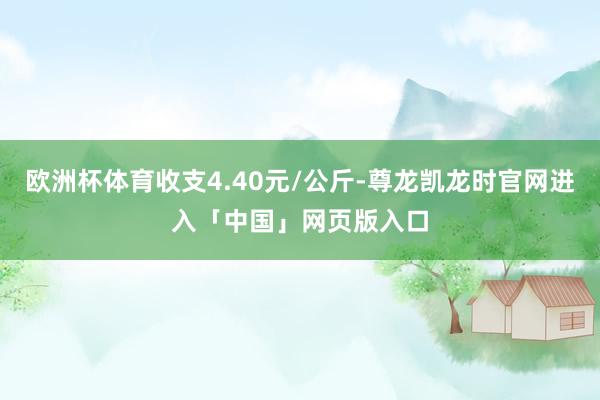 欧洲杯体育收支4.40元/公斤-尊龙凯龙时官网进入「中国」网页版入口