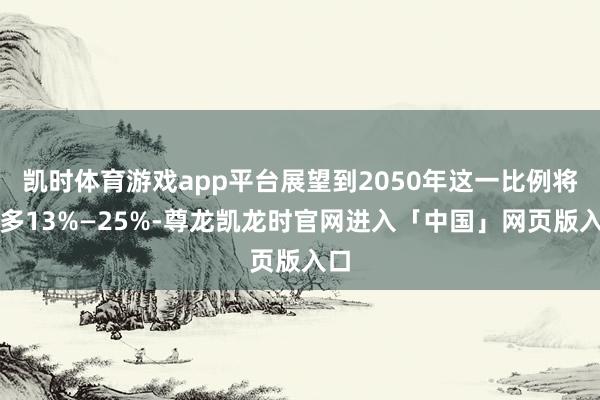 凯时体育游戏app平台展望到2050年这一比例将增多13%—25%-尊龙凯龙时官网进入「中国」网页版入口