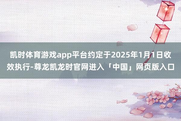 凯时体育游戏app平台约定于2025年1月1日收效执行-尊龙凯龙时官网进入「中国」网页版入口