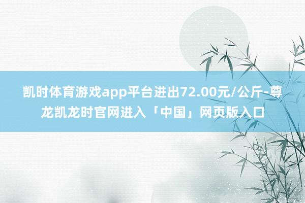 凯时体育游戏app平台进出72.00元/公斤-尊龙凯龙时官网进入「中国」网页版入口