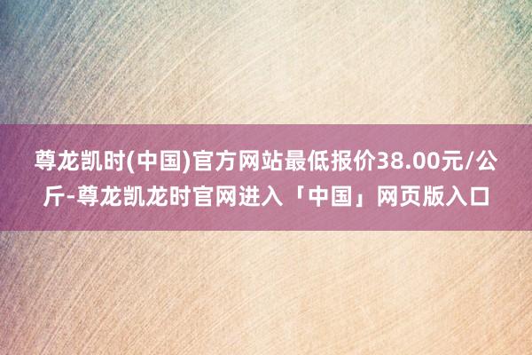 尊龙凯时(中国)官方网站最低报价38.00元/公斤-尊龙凯龙时官网进入「中国」网页版入口