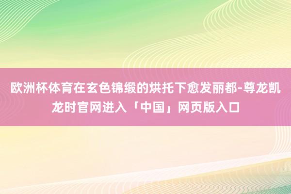 欧洲杯体育在玄色锦缎的烘托下愈发丽都-尊龙凯龙时官网进入「中国」网页版入口