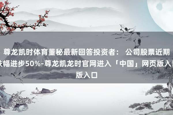 尊龙凯时体育董秘最新回答投资者： 公司股票近期跌幅进步50%-尊龙凯龙时官网进入「中国」网页版入口