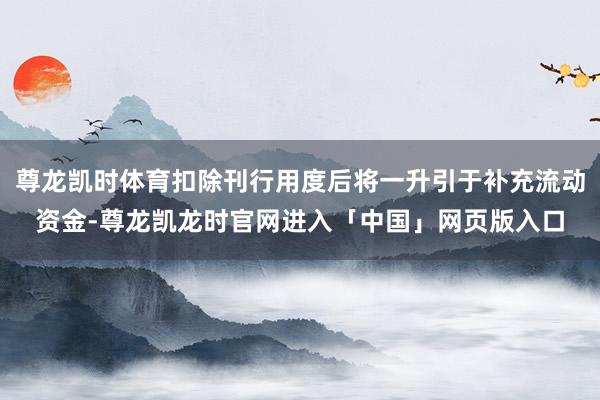 尊龙凯时体育扣除刊行用度后将一升引于补充流动资金-尊龙凯龙时官网进入「中国」网页版入口