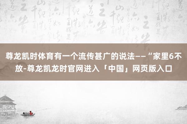 尊龙凯时体育有一个流传甚广的说法——“家里6不放-尊龙凯龙时官网进入「中国」网页版入口