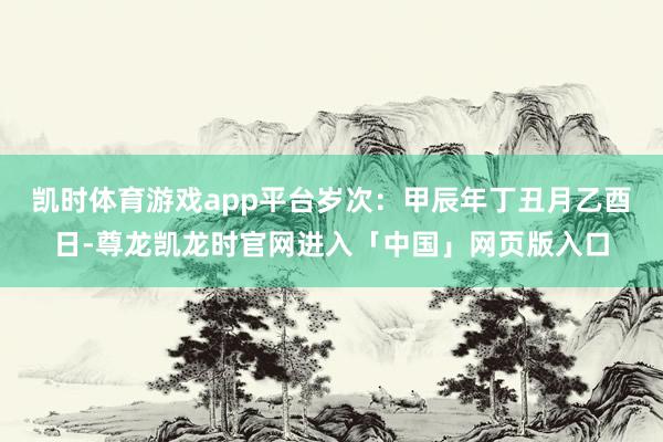 凯时体育游戏app平台岁次：甲辰年丁丑月乙酉日-尊龙凯龙时官网进入「中国」网页版入口