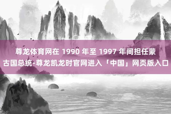 尊龙体育网在 1990 年至 1997 年间担任蒙古国总统-尊龙凯龙时官网进入「中国」网页版入口