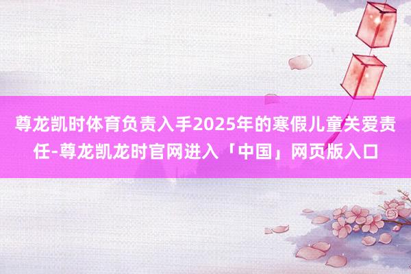 尊龙凯时体育负责入手2025年的寒假儿童关爱责任-尊龙凯龙时官网进入「中国」网页版入口