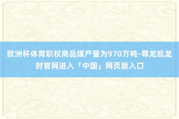 欧洲杯体育职权商品煤产量为970万吨-尊龙凯龙时官网进入「中国」网页版入口