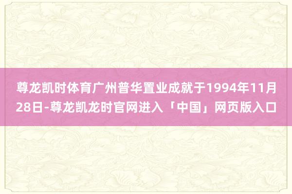 尊龙凯时体育广州普华置业成就于1994年11月28日-尊龙凯龙时官网进入「中国」网页版入口